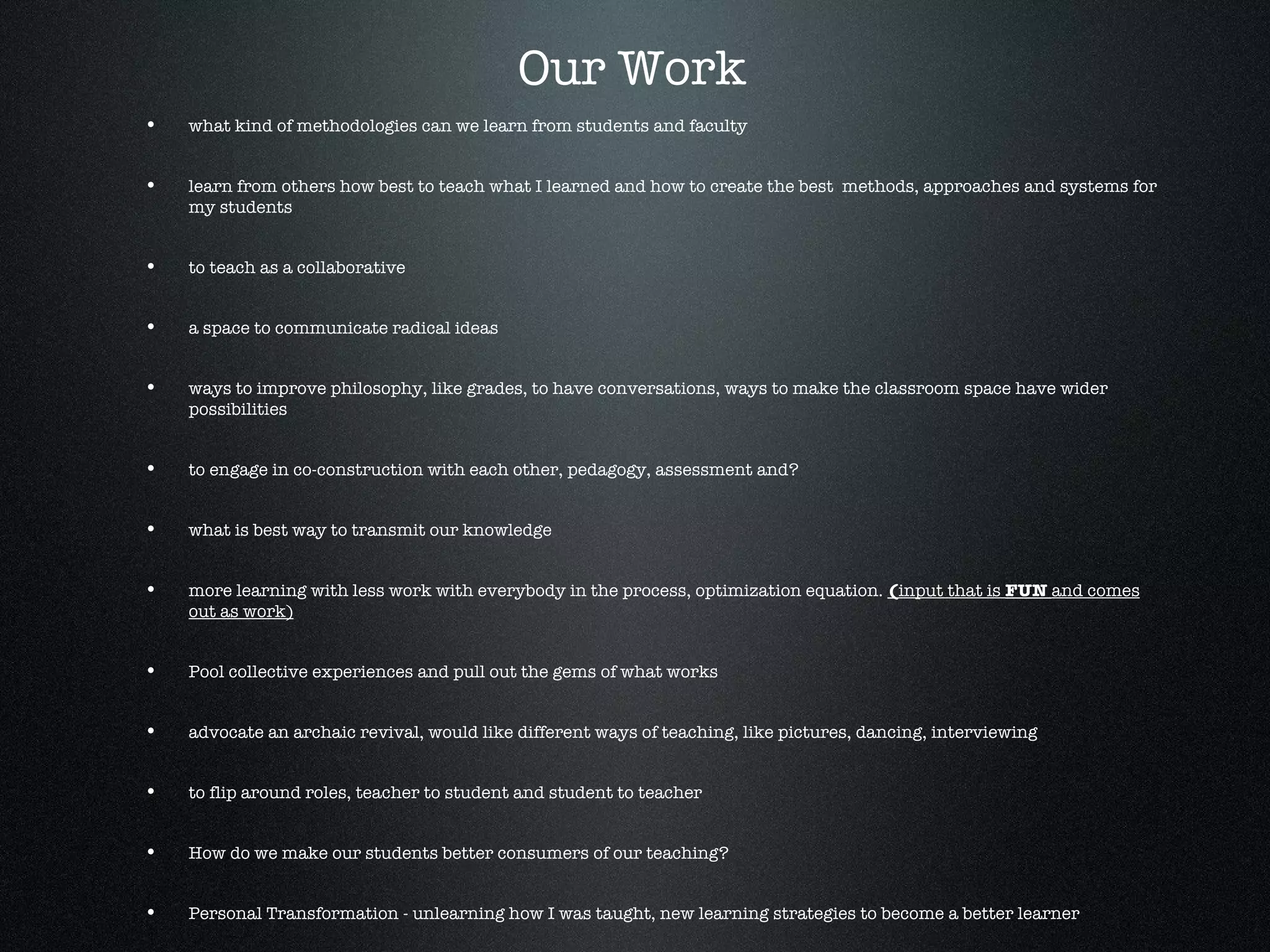 what kind of methodologies can we learn from students and faculty learn from others how best to teach what I learned and how to create the best  methods, approaches and systems for my students to teach as a collaborative a space to communicate radical ideas  ways to improve philosophy, like grades, to have conversations, ways to make the classroom space have wider possibilities to engage in co-construction with each other, pedagogy, assessment and?  what is best way to transmit our knowledge  more learning with less work with everybody in the process, optimization equation.  ( input that is  FUN  and comes out as work) Pool collective experiences and pull out the gems of what works advocate an archaic revival, would like different ways of teaching, like pictures, dancing, interviewing to flip around roles, teacher to student and student to teacher How do we make our students better consumers of our teaching? Personal Transformation - unlearning how I was taught, new learning strategies to become a better learner How to maintain responsibility as teacher teaching Our Work 