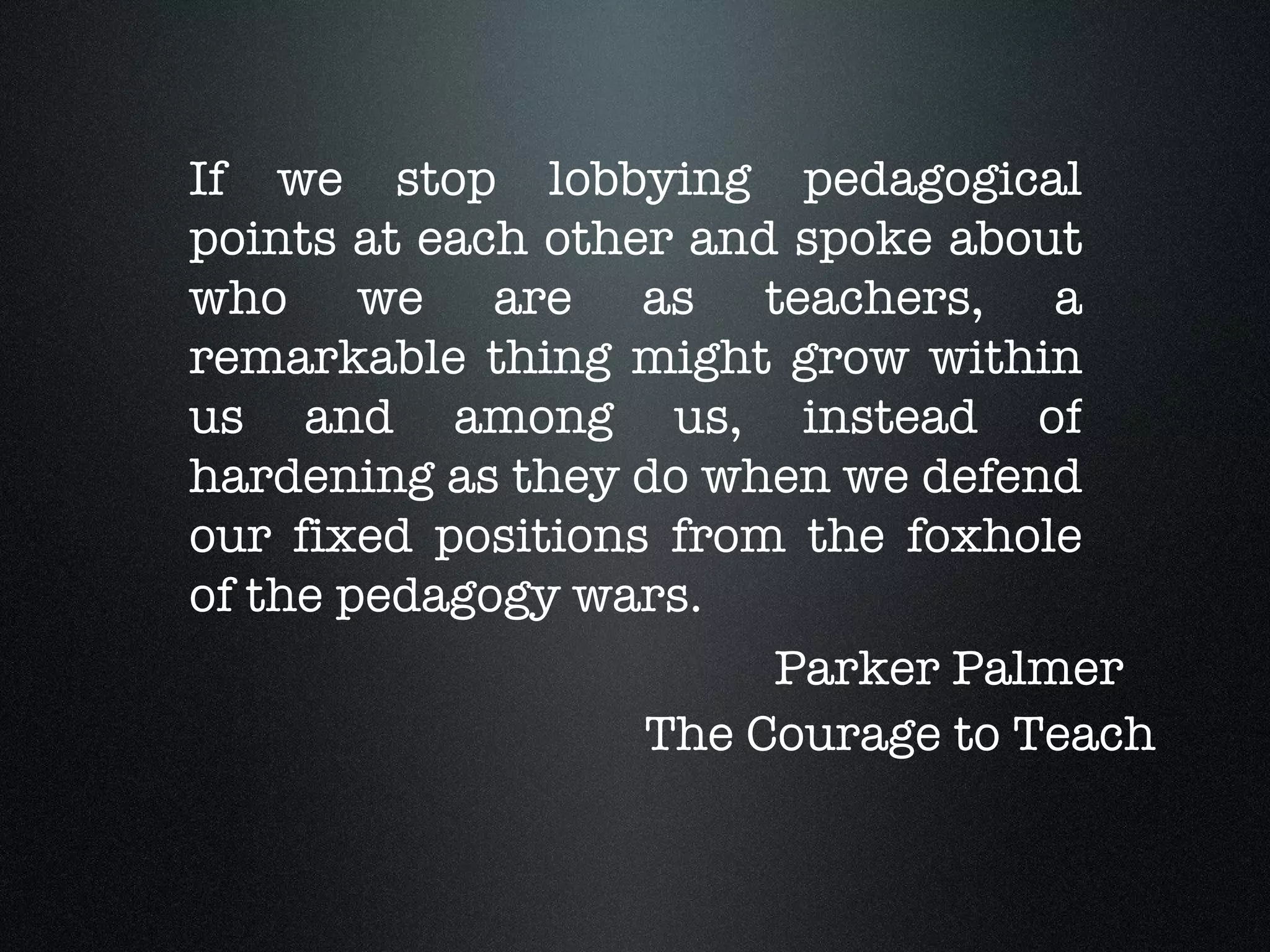 If we stop lobbying pedagogical points at each other and spoke about who we are as teachers, a remarkable thing might grow within us and among us, instead of hardening as they do when we defend our fixed positions from the foxhole of the pedagogy wars. Parker Palmer The Courage to Teach 