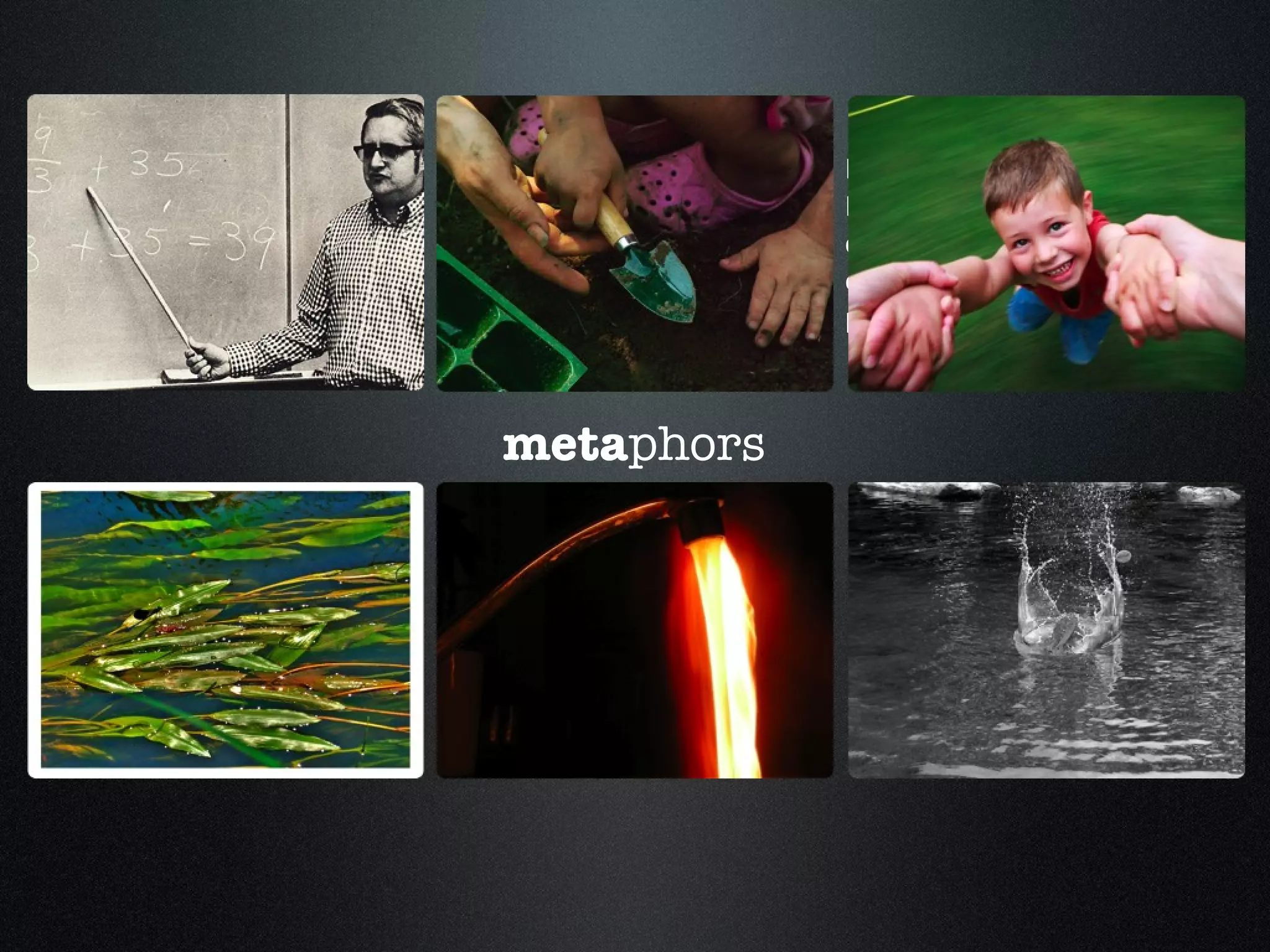 Students are the stones and the ripples of water created are the infinite effects of teaching, whether you see the final product or not. A flowing river in which we are creating 'reality' together, inter-subjectively in a dynamic interaction Like Parenting: Requires enthusiasm, commitment and an enormous amount of patience. Teaching is not the filling of a pail,  but the lighting of a fire Teachers grow and cultivate the seeds of knowledge they plant within their students. meta phors 