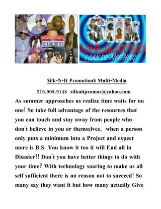 $ilk-N-It Promotion$ Multi-Media

         216.905.9148 silknitpromos@yahoo.com
As summer approaches us realize time waits for no
one! So take full advantage of the resources that
you can touch and stay away from people who
don't believe in you or themselves; when a person
only puts a minimum into a Project and expect
more is B.S. You know it too it will End all in
Disaster!! Don't you have better things to do with
your time? With technology soaring to make us all
self sufficient there is no reason not to succeed! So
many say they want it but how many actually Give
 