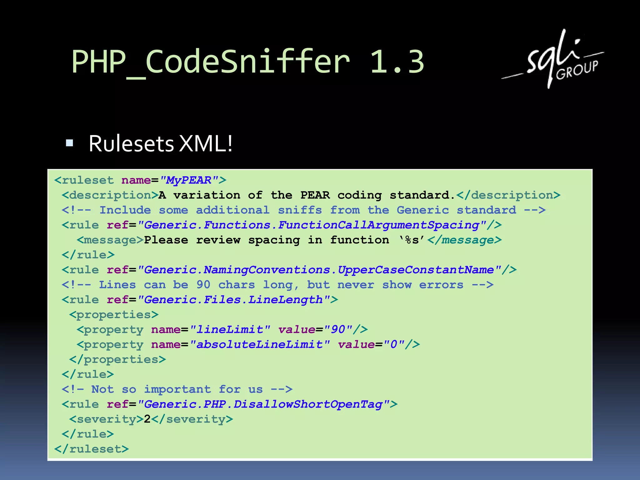 PHP_CodeSniffer 1.3
 Rulesets XML!
<ruleset name="MyPEAR">
<description>A variation of the PEAR coding standard.</description>
<!-- Include some additional sniffs from the Generic standard -->
<rule ref="Generic.Functions.FunctionCallArgumentSpacing"/>
<message>Please review spacing in function ‘%s’</message>
</rule>
<rule ref="Generic.NamingConventions.UpperCaseConstantName"/>
<!-- Lines can be 90 chars long, but never show errors -->
<rule ref="Generic.Files.LineLength">
<properties>
<property name="lineLimit" value="90"/>
<property name="absoluteLineLimit" value="0"/>
</properties>
</rule>
<!– Not so important for us -->
<rule ref="Generic.PHP.DisallowShortOpenTag">
<severity>2</severity>
</rule>
</ruleset>
 