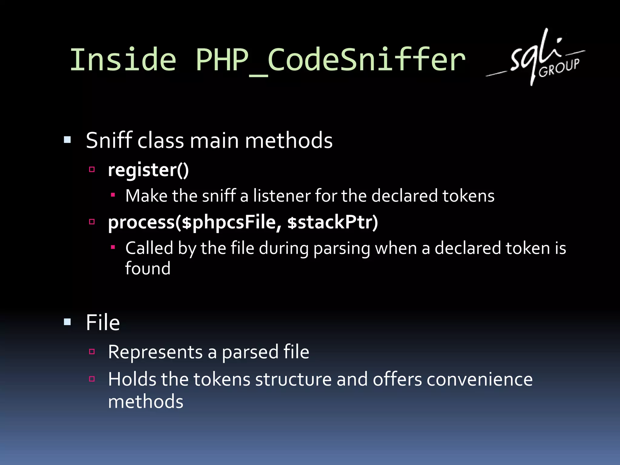 Inside PHP_CodeSniffer
 Sniff class main methods
 register()
 Make the sniff a listener for the declared tokens
 process($phpcsFile, $stackPtr)
 Called by the file during parsing when a declared token is
found
 File
 Represents a parsed file
 Holds the tokens structure and offers convenience
methods
 