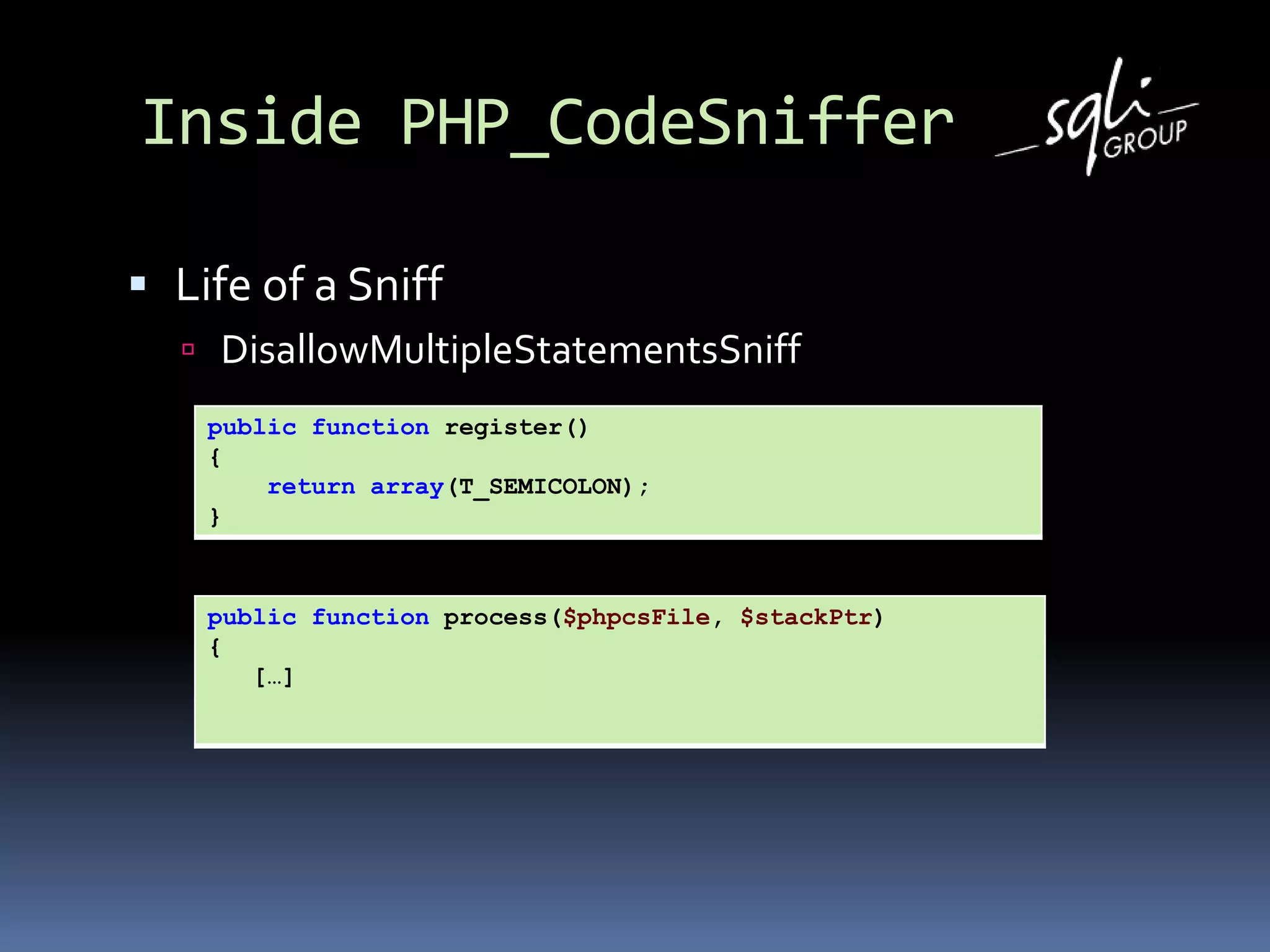 Inside PHP_CodeSniffer
 Life of a Sniff
 DisallowMultipleStatementsSniff
public function register()
{
return array(T_SEMICOLON);
}
public function process($phpcsFile, $stackPtr)
{
[…]
 