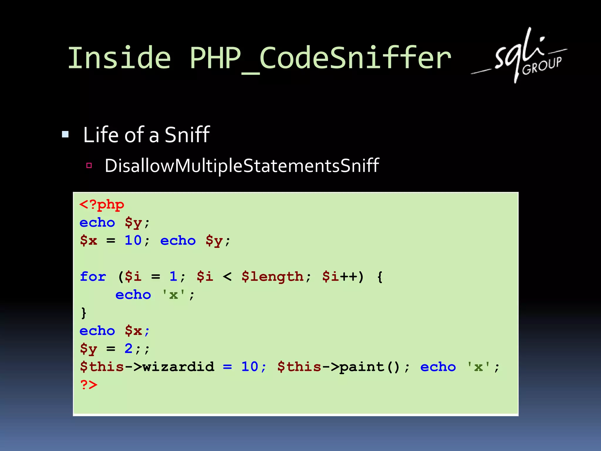 Inside PHP_CodeSniffer
 Life of a Sniff
 DisallowMultipleStatementsSniff
<?php
echo $y;
$x = 10; echo $y;
for ($i = 1; $i < $length; $i++) {
echo 'x';
}
echo $x;
$y = 2;;
$this->wizardid = 10; $this->paint(); echo 'x';
?>
 