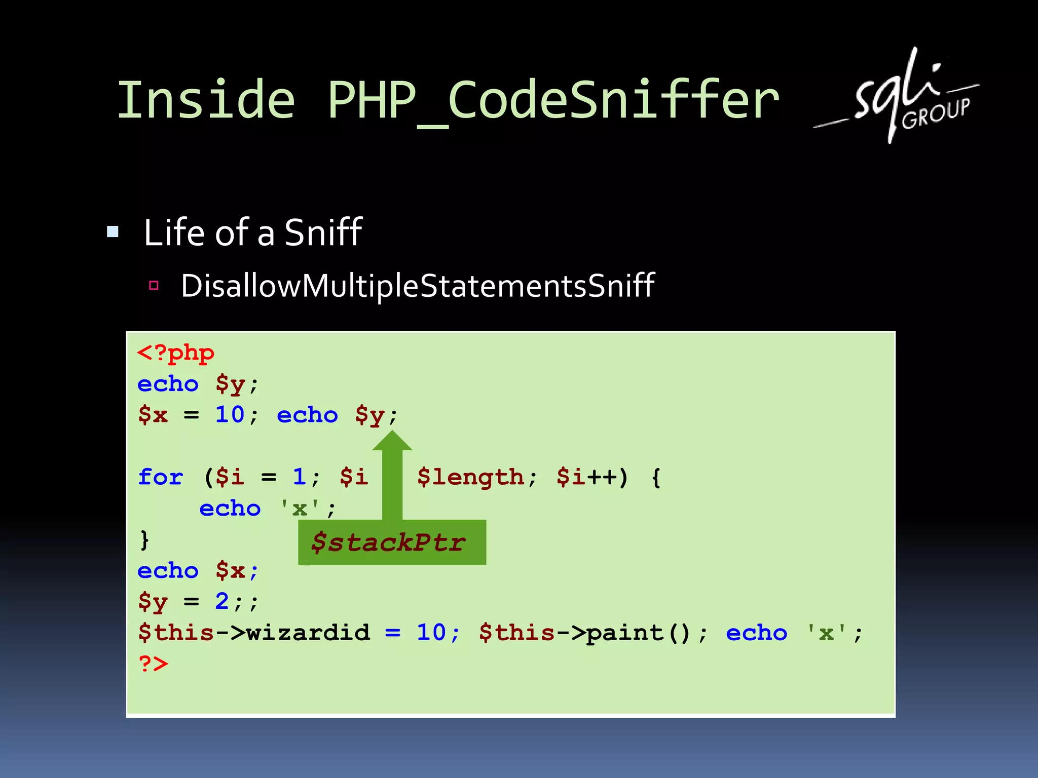 Inside PHP_CodeSniffer
 Life of a Sniff
 DisallowMultipleStatementsSniff
<?php
echo $y;
$x = 10; echo $y;
for ($i = 1; $i < $length; $i++) {
echo 'x';
}
echo $x;
$y = 2;;
$this->wizardid = 10; $this->paint(); echo 'x';
?>
$stackPtr
 