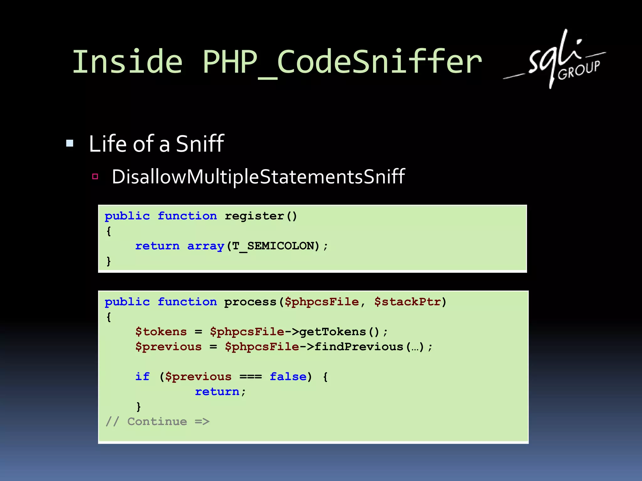 Inside PHP_CodeSniffer
 Life of a Sniff
 DisallowMultipleStatementsSniff
public function register()
{
return array(T_SEMICOLON);
}
public function process($phpcsFile, $stackPtr)
{
$tokens = $phpcsFile->getTokens();
$previous = $phpcsFile->findPrevious(…);
if ($previous === false) {
return;
}
// Continue =>
 