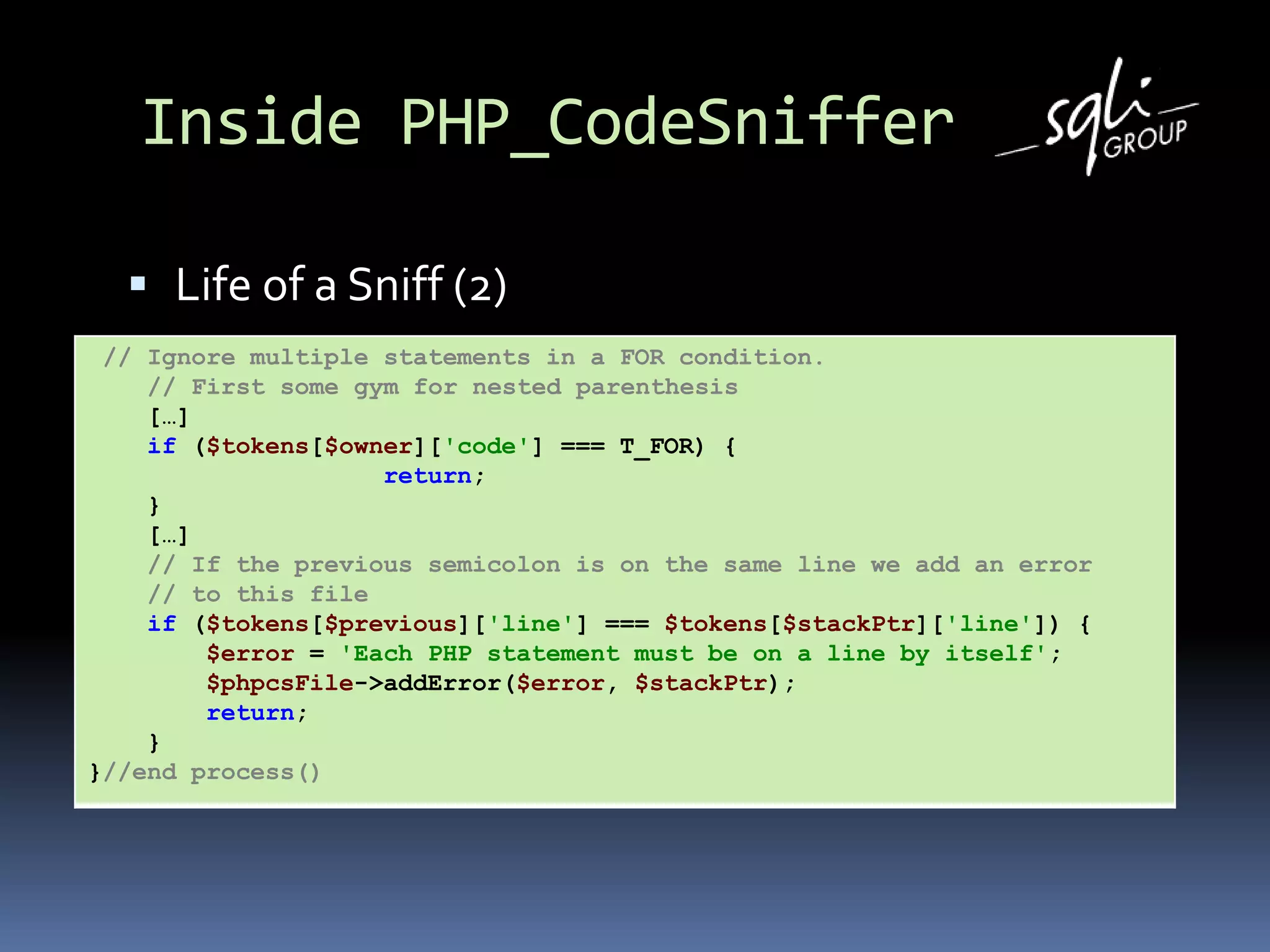 Inside PHP_CodeSniffer
 Life of a Sniff (2)
// Ignore multiple statements in a FOR condition.
// First some gym for nested parenthesis
[…]
if ($tokens[$owner]['code'] === T_FOR) {
return;
}
[…]
// If the previous semicolon is on the same line we add an error
// to this file
if ($tokens[$previous]['line'] === $tokens[$stackPtr]['line']) {
$error = 'Each PHP statement must be on a line by itself';
$phpcsFile->addError($error, $stackPtr);
return;
}
}//end process()
 