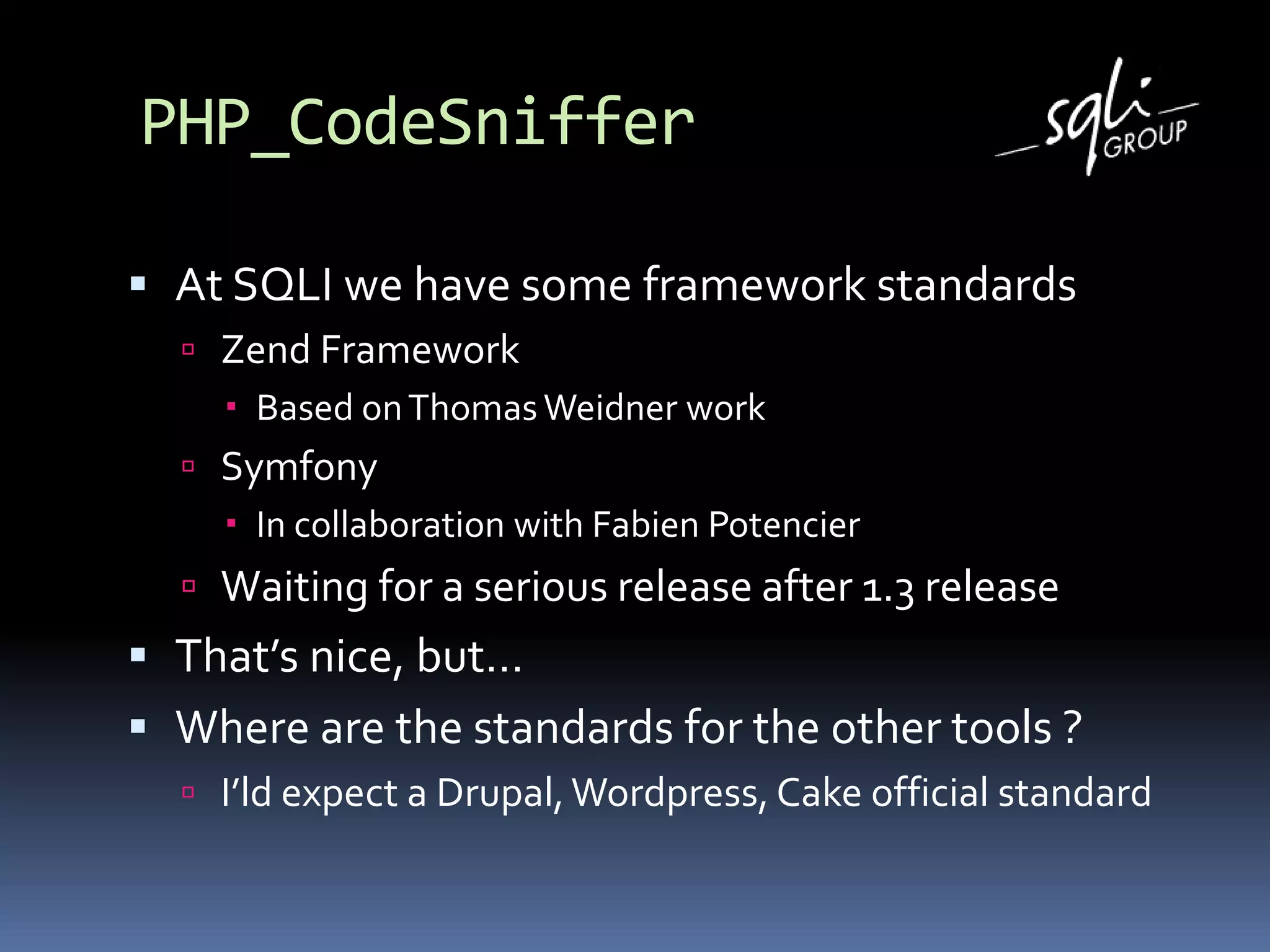 PHP_CodeSniffer
 At SQLI we have some framework standards
 Zend Framework
 Based onThomasWeidner work
 Symfony
 In collaboration with Fabien Potencier
 Waiting for a serious release after 1.3 release
 That’s nice, but…
 Where are the standards for the other tools ?
 I’ld expect a Drupal,Wordpress, Cake official standard
 