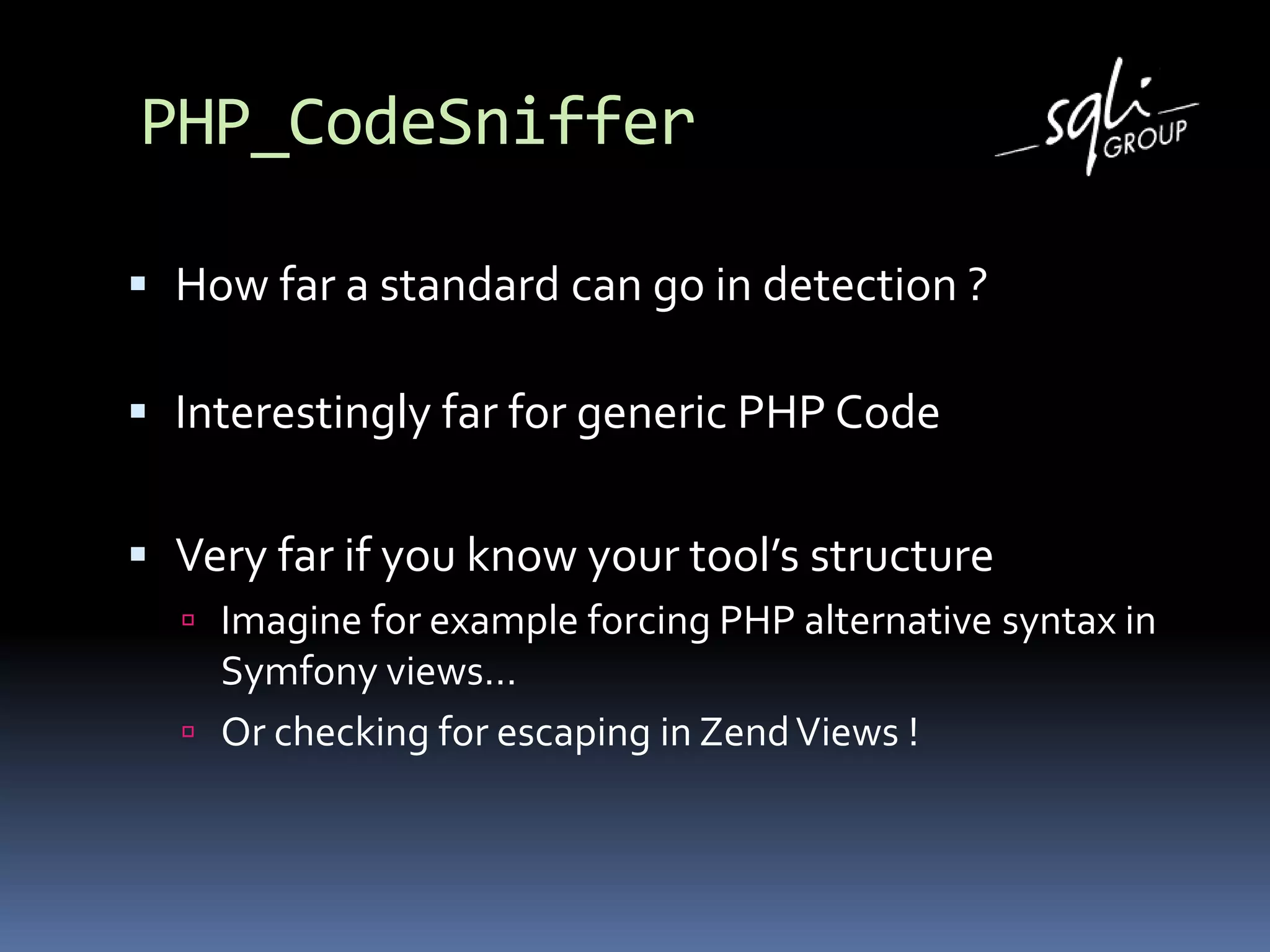 PHP_CodeSniffer
 How far a standard can go in detection ?
 Interestingly far for generic PHP Code
 Very far if you know your tool’s structure
 Imagine for example forcing PHP alternative syntax in
Symfony views…
 Or checking for escaping in ZendViews !
 