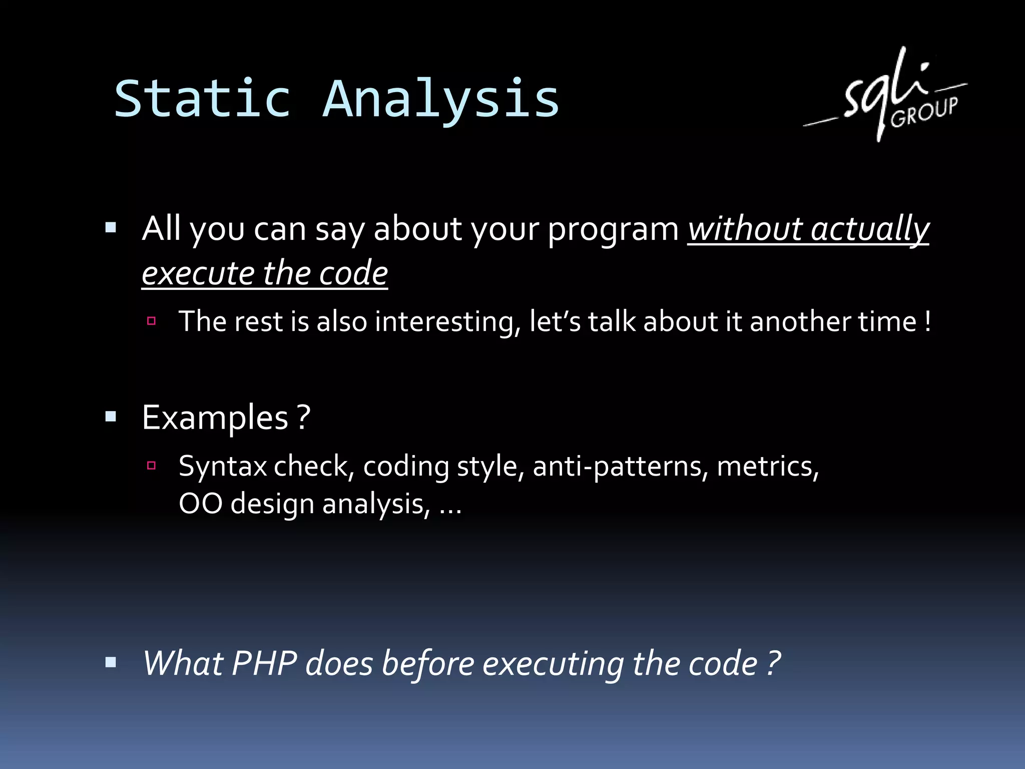 Static Analysis
 All you can say about your program without actually
execute the code
 The rest is also interesting, let’s talk about it another time !
 Examples ?
 Syntax check, coding style, anti-patterns, metrics,
OO design analysis, …
 What PHP does before executing the code ?
 