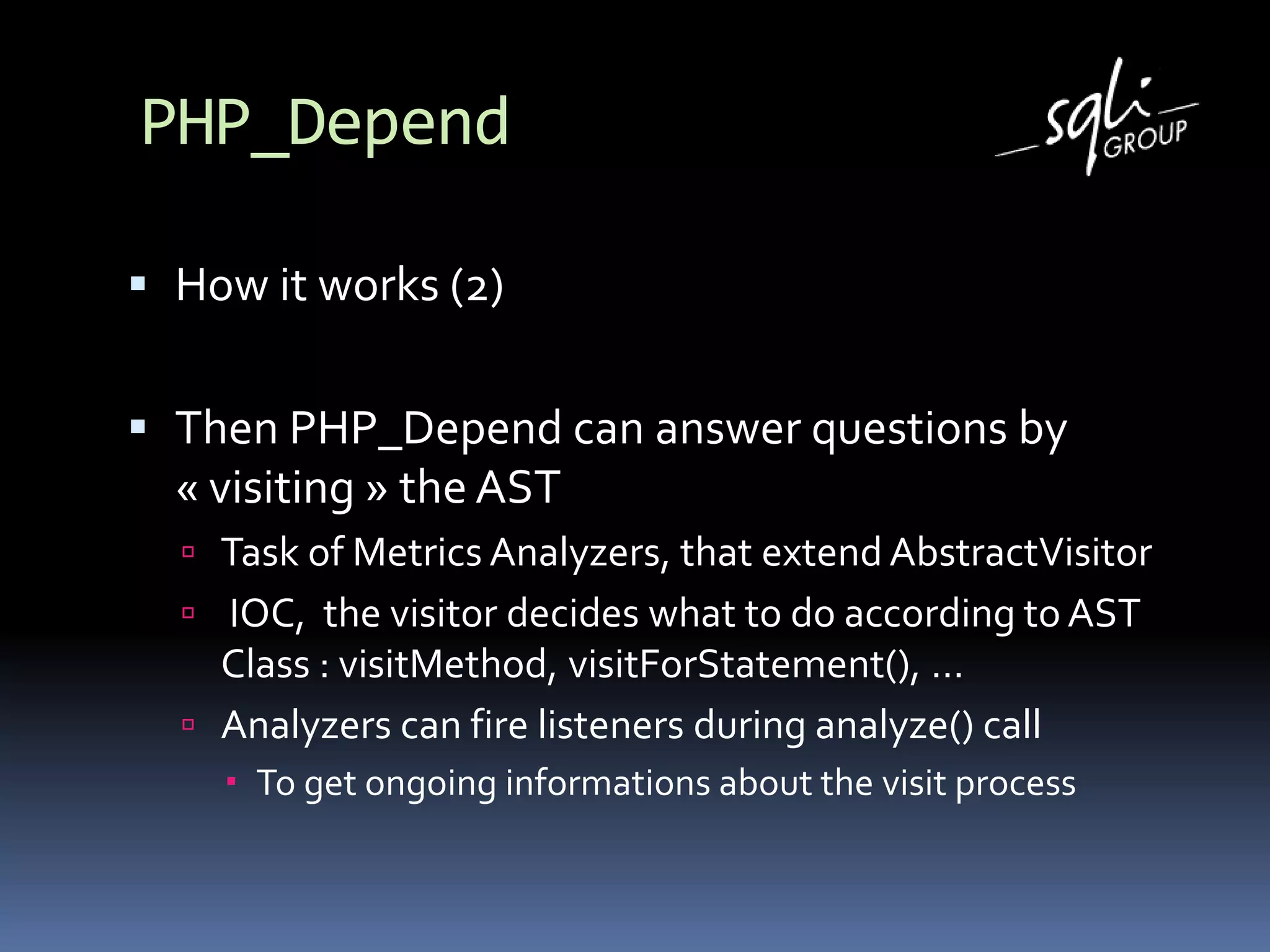 PHP_Depend
 How it works (2)
 Then PHP_Depend can answer questions by
« visiting » the AST
 Task of Metrics Analyzers, that extend AbstractVisitor
 IOC, the visitor decides what to do according to AST
Class : visitMethod, visitForStatement(), …
 Analyzers can fire listeners during analyze() call
 To get ongoing informations about the visit process
 