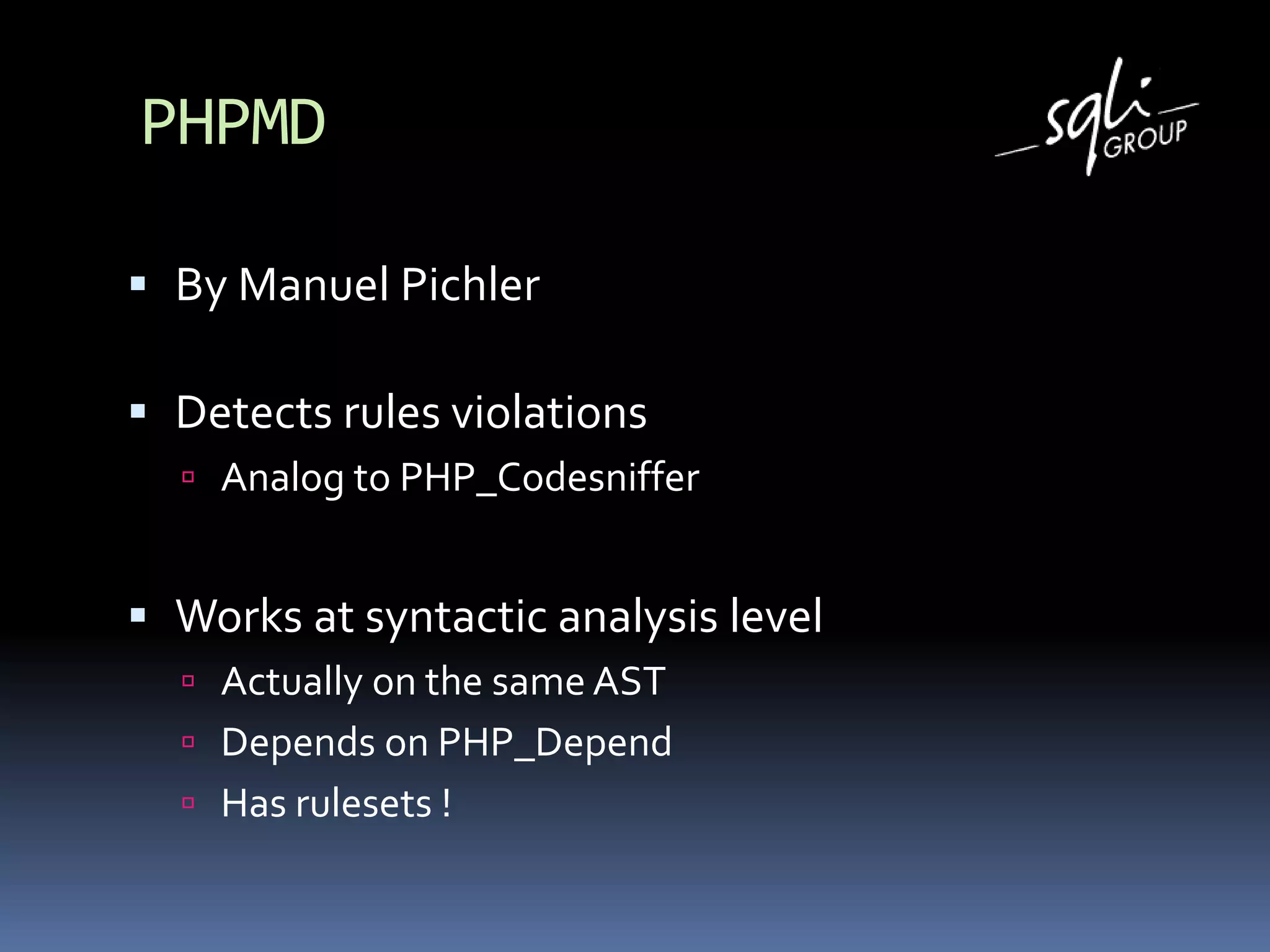 PHPMD
 By Manuel Pichler
 Detects rules violations
 Analog to PHP_Codesniffer
 Works at syntactic analysis level
 Actually on the same AST
 Depends on PHP_Depend
 Has rulesets !
 