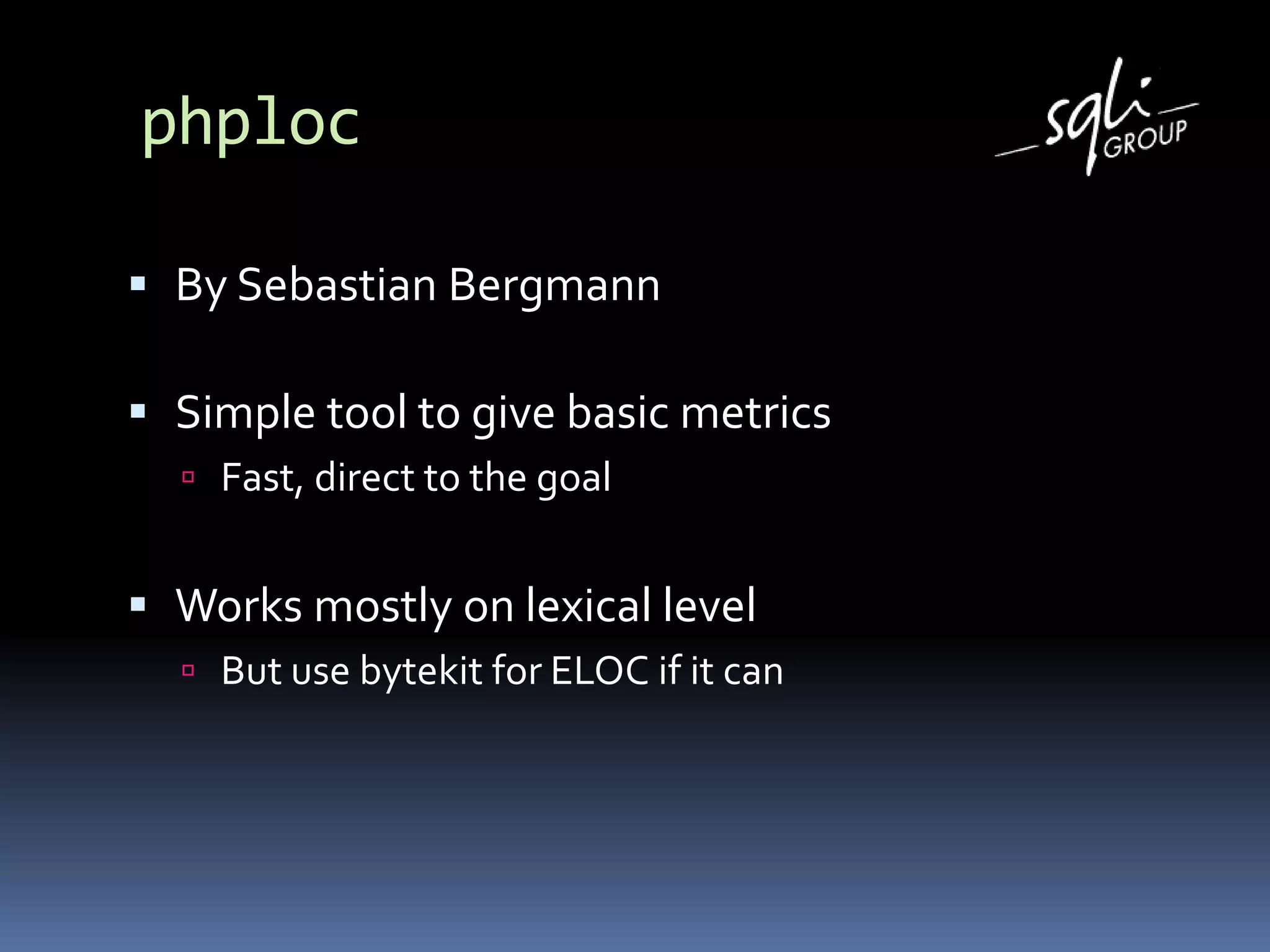 phploc
 By Sebastian Bergmann
 Simple tool to give basic metrics
 Fast, direct to the goal
 Works mostly on lexical level
 But use bytekit for ELOC if it can
 