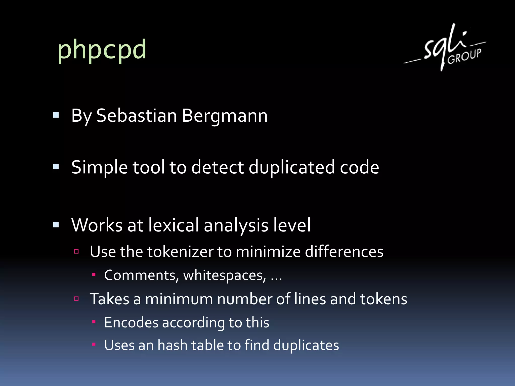 phpcpd
 By Sebastian Bergmann
 Simple tool to detect duplicated code
 Works at lexical analysis level
 Use the tokenizer to minimize differences
 Comments, whitespaces, …
 Takes a minimum number of lines and tokens
 Encodes according to this
 Uses an hash table to find duplicates
 