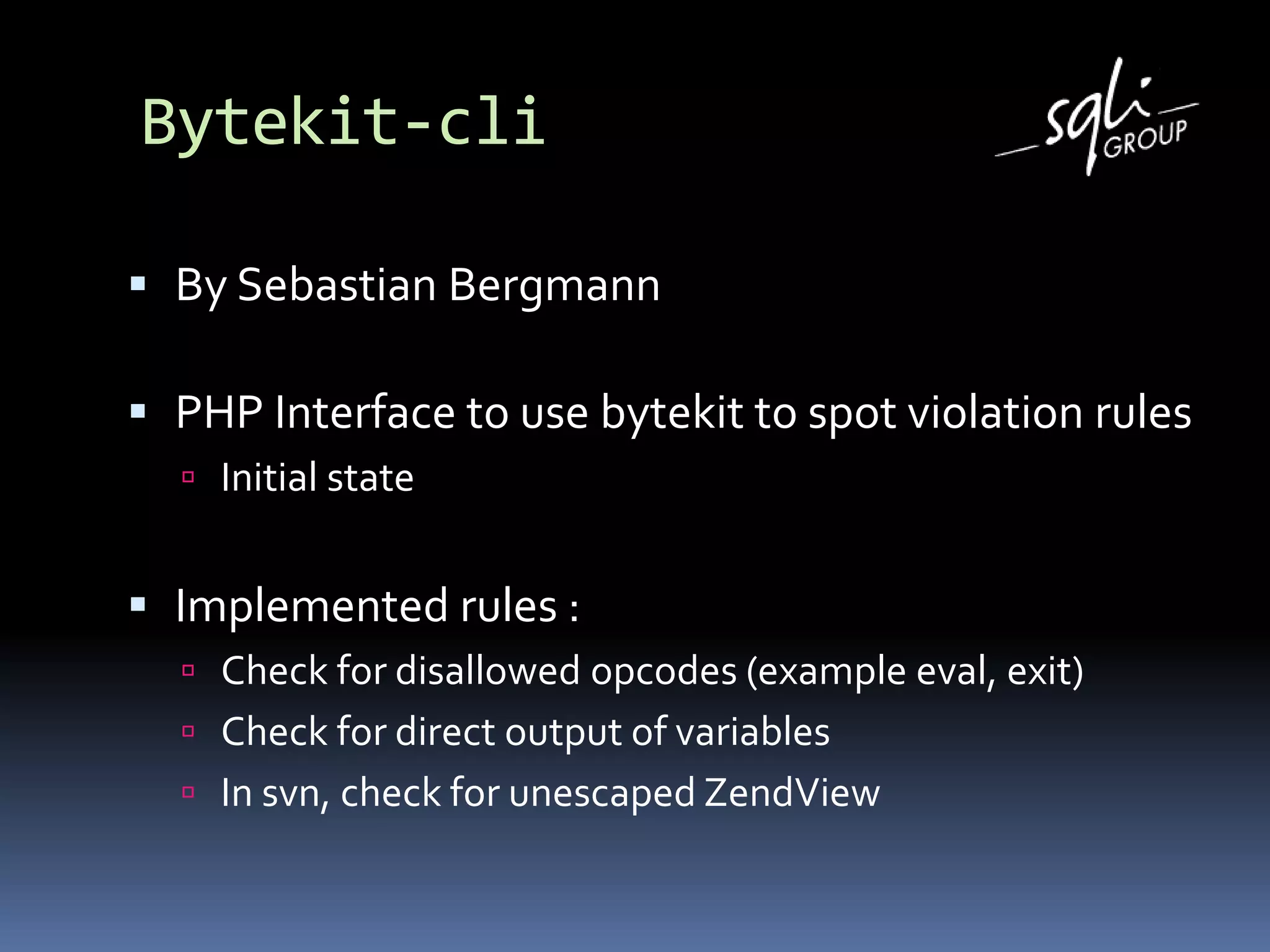 Bytekit-cli
 By Sebastian Bergmann
 PHP Interface to use bytekit to spot violation rules
 Initial state
 Implemented rules :
 Check for disallowed opcodes (example eval, exit)
 Check for direct output of variables
 In svn, check for unescaped ZendView
 