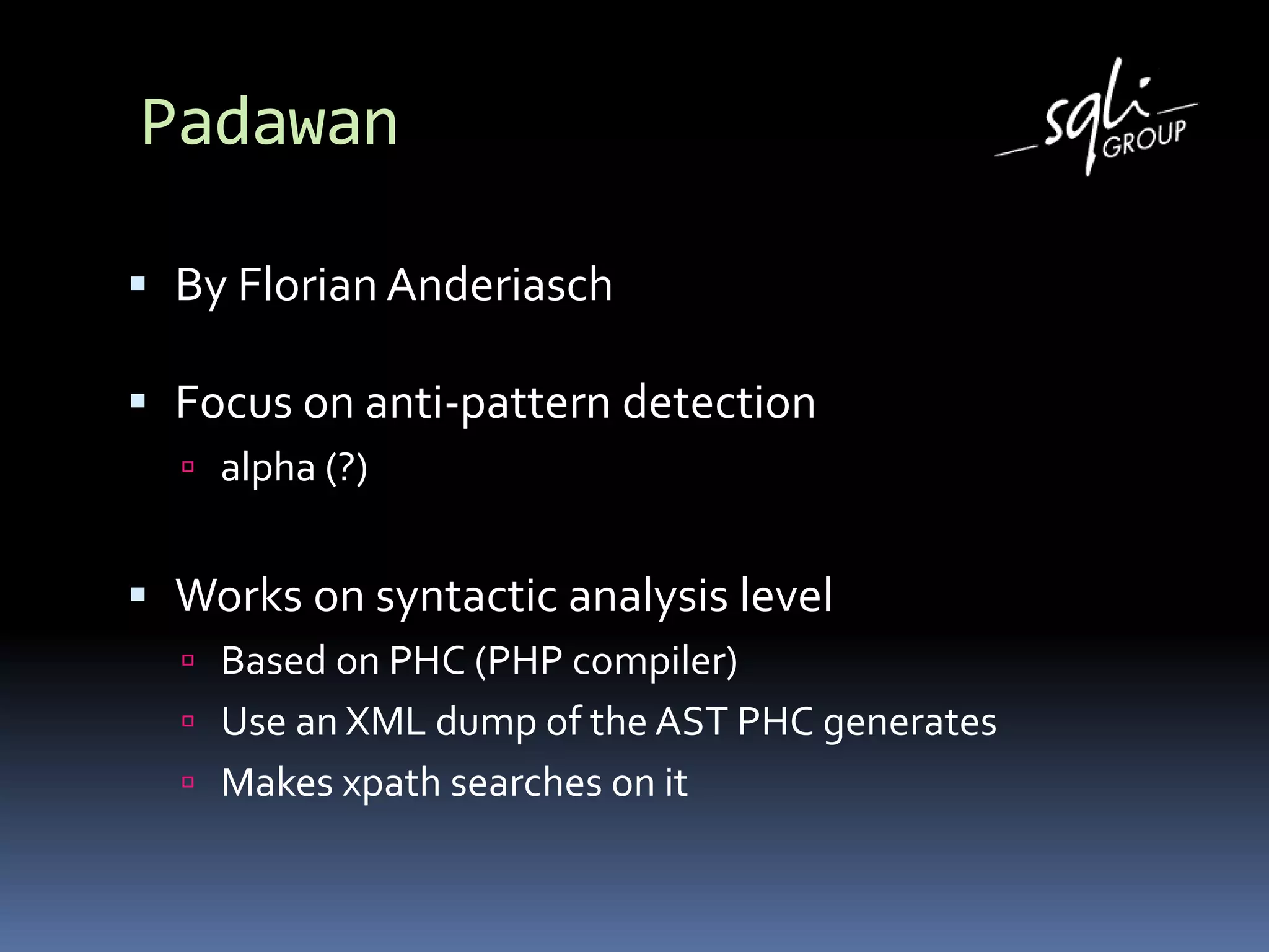 Padawan
 By Florian Anderiasch
 Focus on anti-pattern detection
 alpha (?)
 Works on syntactic analysis level
 Based on PHC (PHP compiler)
 Use an XML dump of the AST PHC generates
 Makes xpath searches on it
 