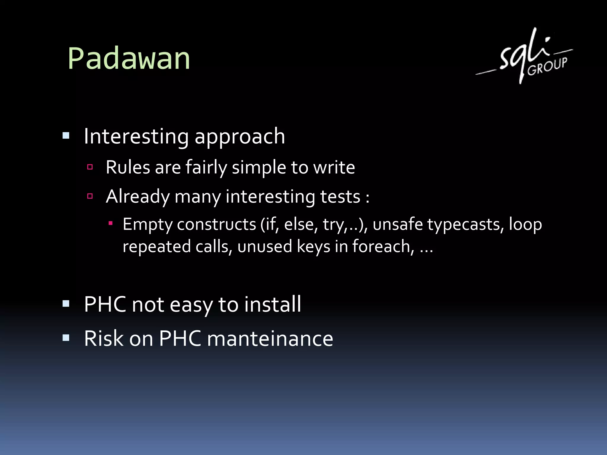 Padawan
 Interesting approach
 Rules are fairly simple to write
 Already many interesting tests :
 Empty constructs (if, else, try,..), unsafe typecasts, loop
repeated calls, unused keys in foreach, …
 PHC not easy to install
 Risk on PHC manteinance
 