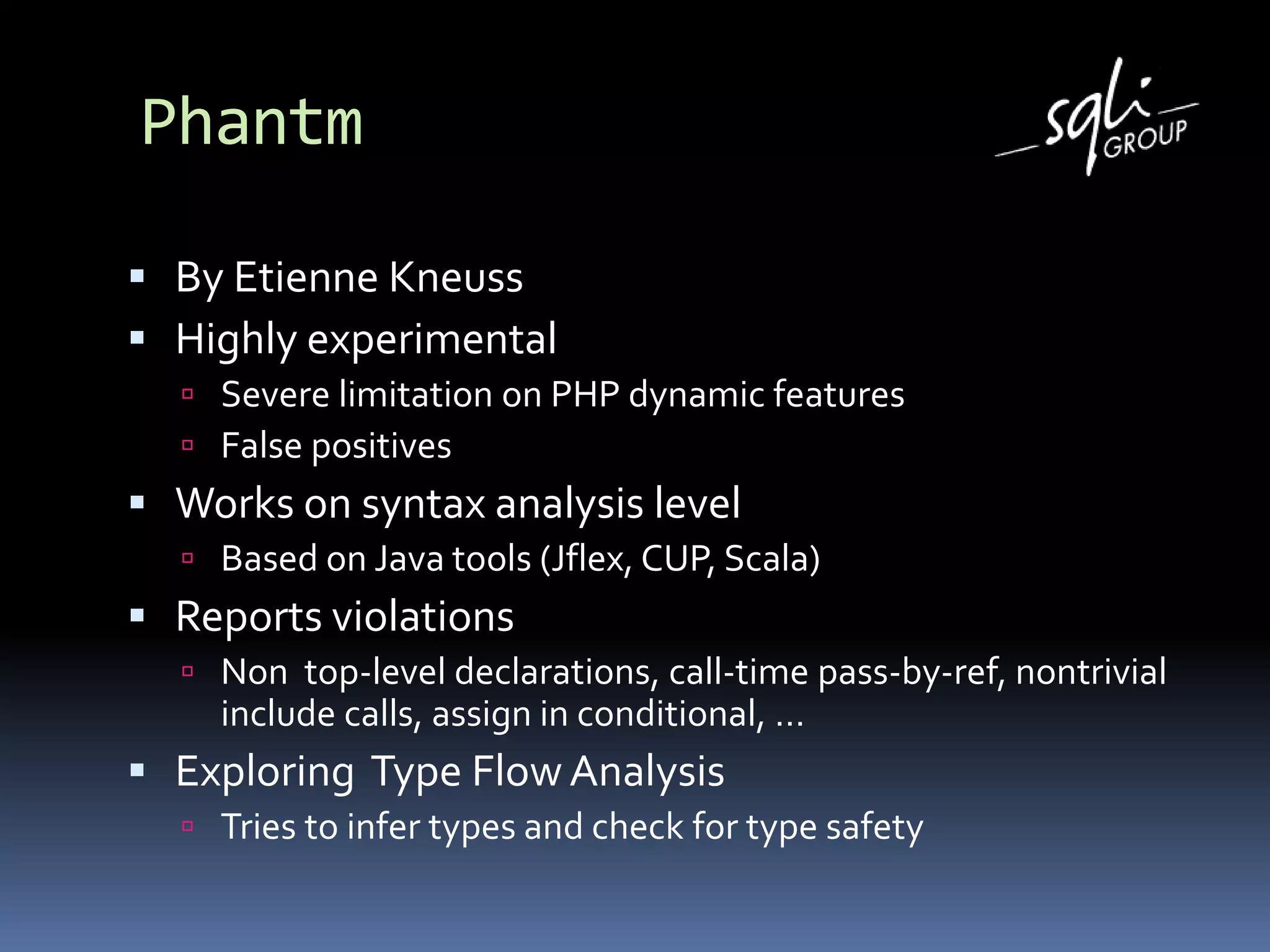 Phantm
 By Etienne Kneuss
 Highly experimental
 Severe limitation on PHP dynamic features
 False positives
 Works on syntax analysis level
 Based on Java tools (Jflex, CUP, Scala)
 Reports violations
 Non top-level declarations, call-time pass-by-ref, nontrivial
include calls, assign in conditional, …
 Exploring Type FlowAnalysis
 Tries to infer types and check for type safety
 