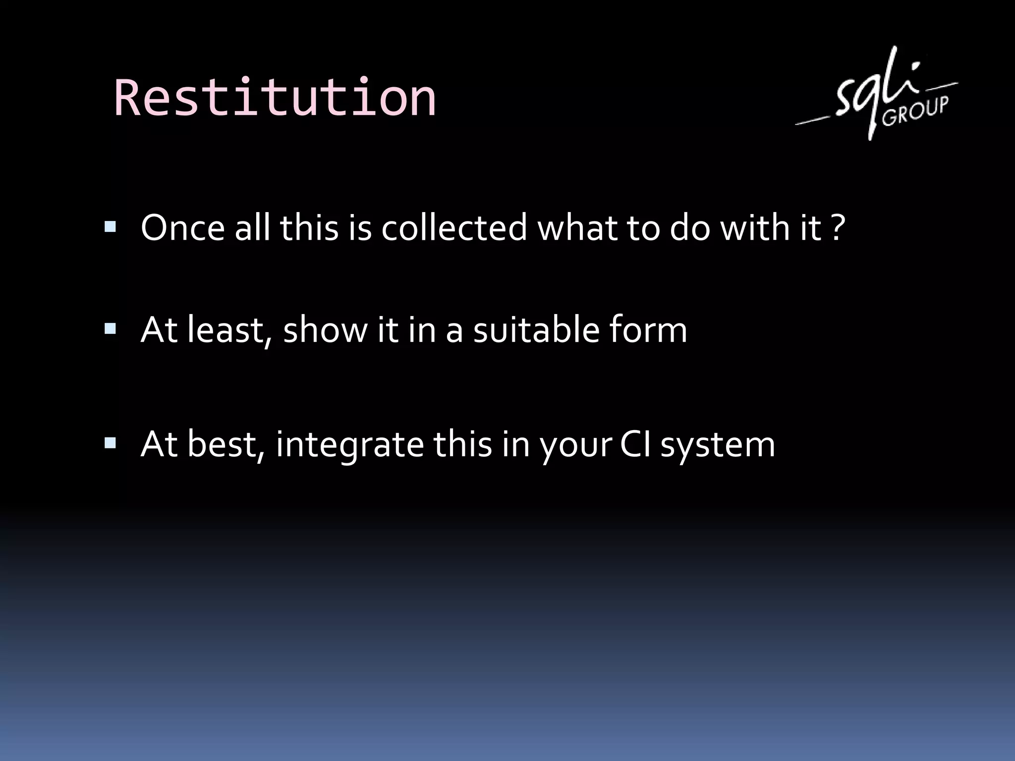 Restitution
 Once all this is collected what to do with it ?
 At least, show it in a suitable form
 At best, integrate this in your CI system
 