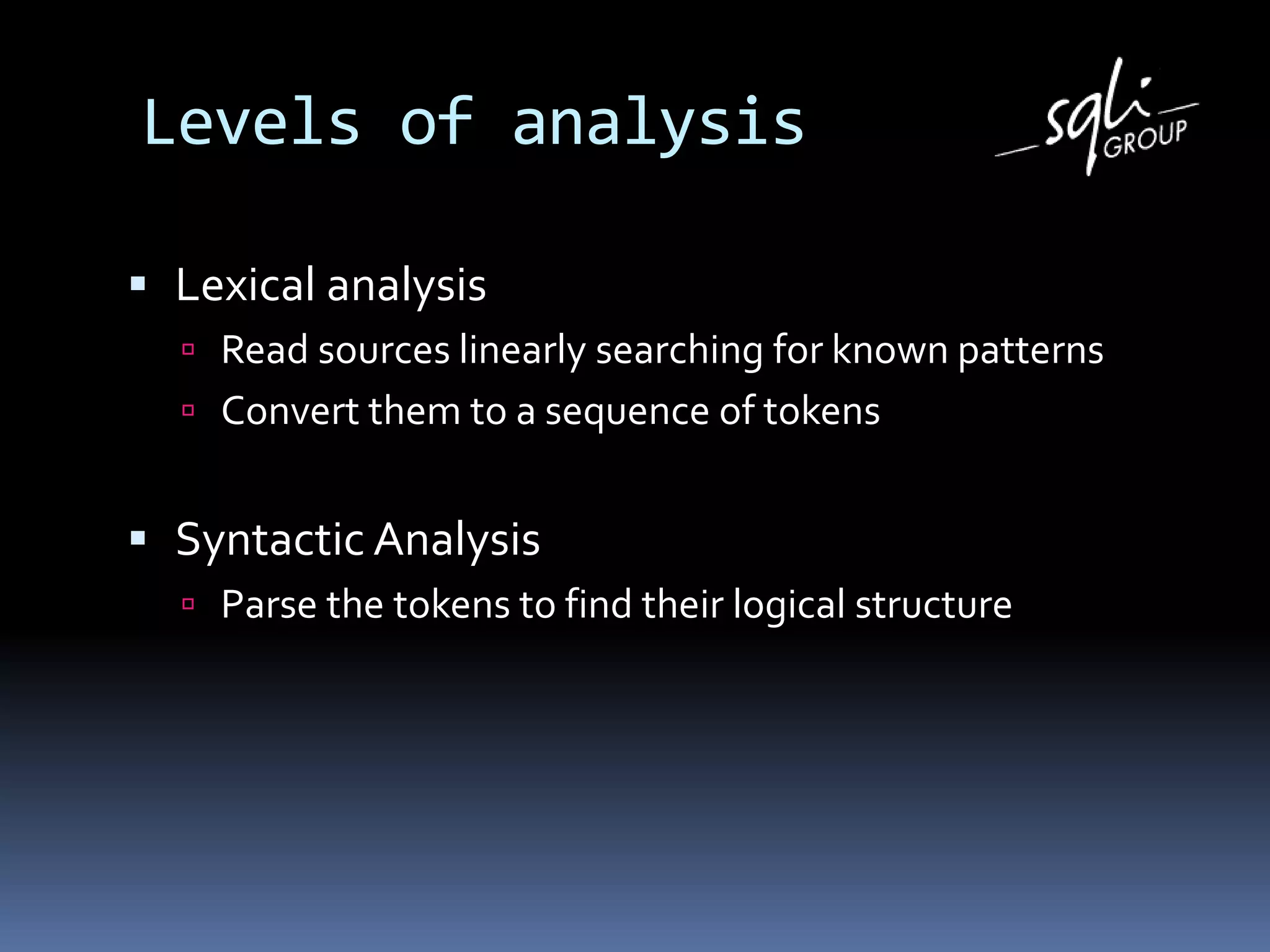 Levels of analysis
 Lexical analysis
 Read sources linearly searching for known patterns
 Convert them to a sequence of tokens
 Syntactic Analysis
 Parse the tokens to find their logical structure
 