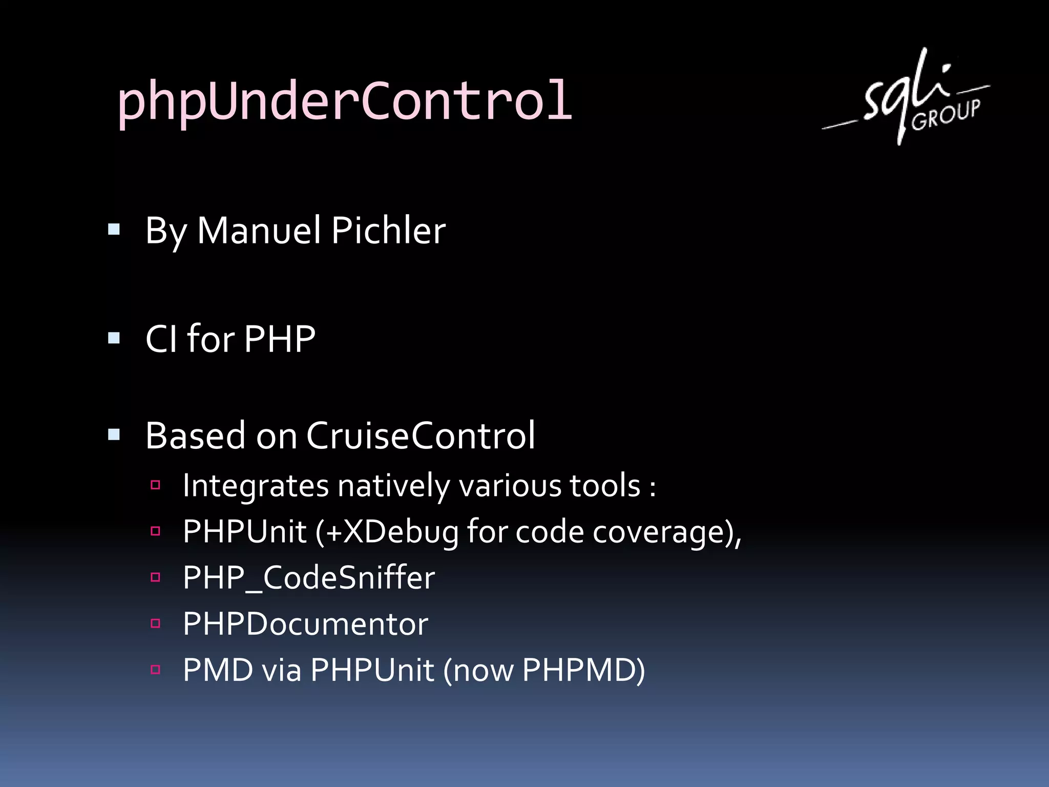 phpUnderControl
 By Manuel Pichler
 CI for PHP
 Based on CruiseControl
 Integrates natively various tools :
 PHPUnit (+XDebug for code coverage),
 PHP_CodeSniffer
 PHPDocumentor
 PMD via PHPUnit (now PHPMD)
 