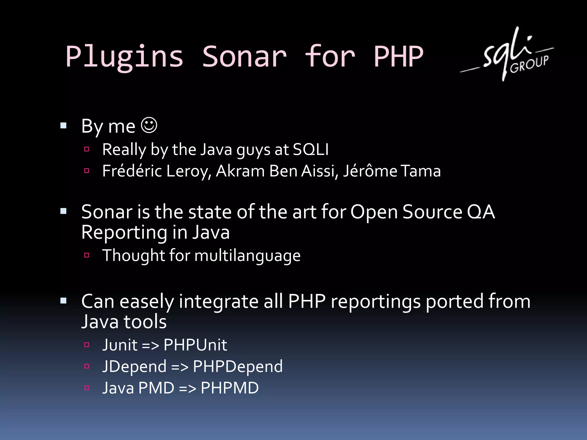 Plugins Sonar for PHP
 By me 
 Really by the Java guys at SQLI
 Frédéric Leroy, Akram Ben Aissi, JérômeTama
 Sonar is the state of the art for Open Source QA
Reporting in Java
 Thought for multilanguage
 Can easely integrate all PHP reportings ported from
Java tools
 Junit => PHPUnit
 JDepend => PHPDepend
 Java PMD => PHPMD
 