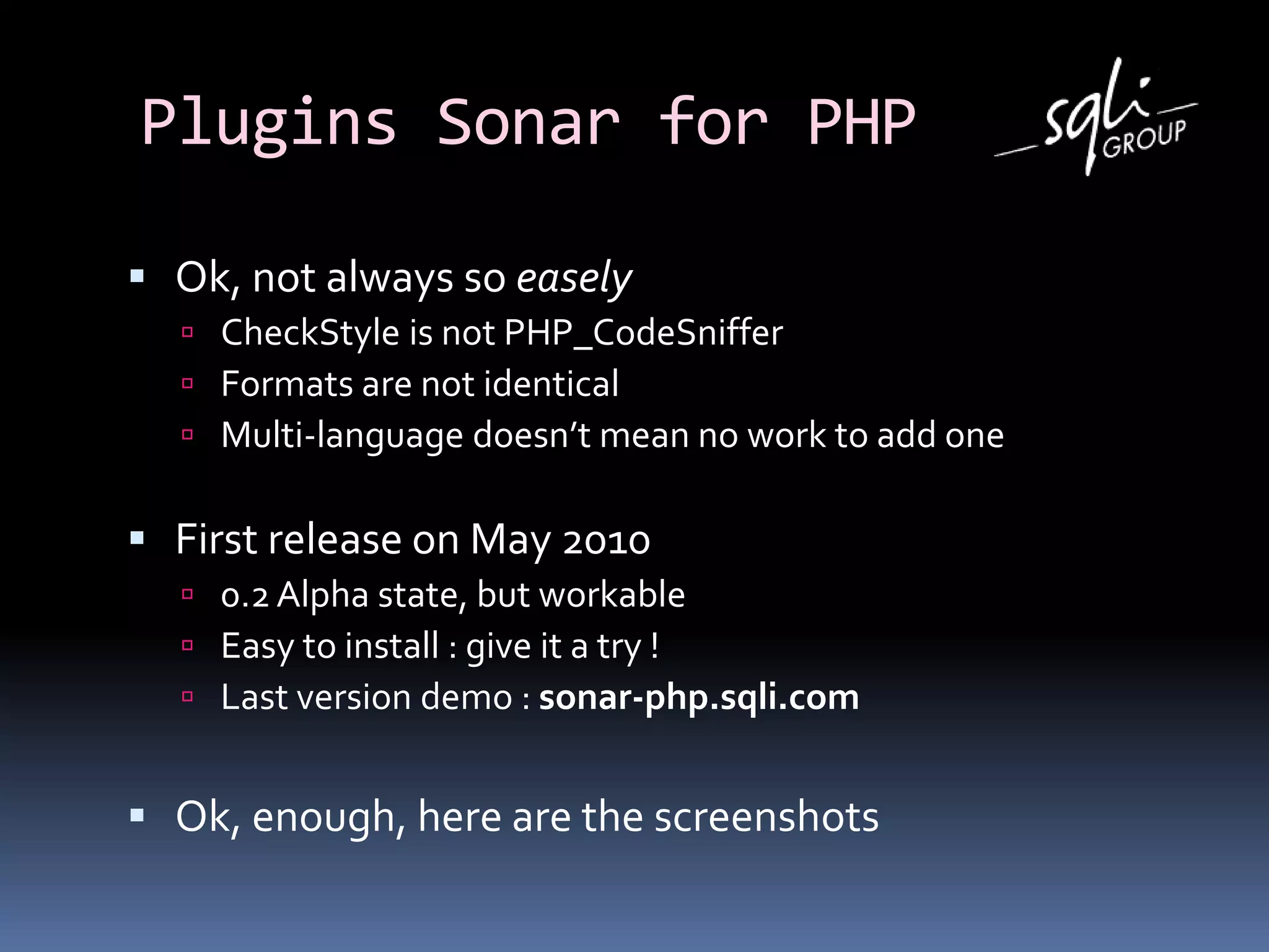 Plugins Sonar for PHP
 Ok, not always so easely
 CheckStyle is not PHP_CodeSniffer
 Formats are not identical
 Multi-language doesn’t mean no work to add one
 First release on May 2010
 0.2 Alpha state, but workable
 Easy to install : give it a try !
 Last version demo : sonar-php.sqli.com
 Ok, enough, here are the screenshots
 