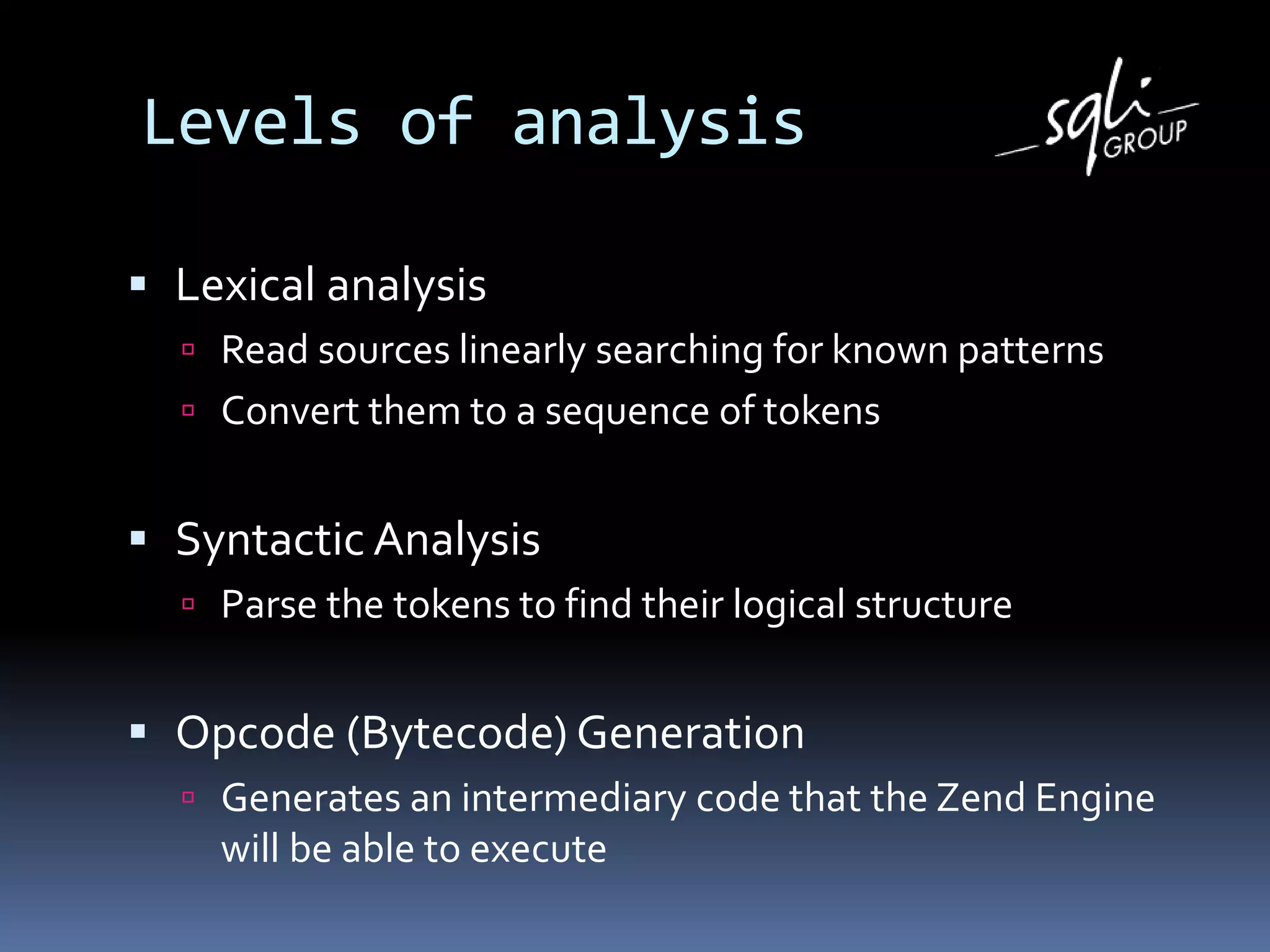 Levels of analysis
 Lexical analysis
 Read sources linearly searching for known patterns
 Convert them to a sequence of tokens
 Syntactic Analysis
 Parse the tokens to find their logical structure
 Opcode (Bytecode) Generation
 Generates an intermediary code that the Zend Engine
will be able to execute
 