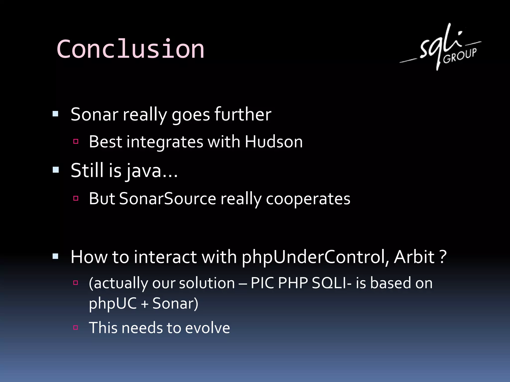 Conclusion
 Sonar really goes further
 Best integrates with Hudson
 Still is java…
 But SonarSource really cooperates
 How to interact with phpUnderControl, Arbit ?
 (actually our solution – PIC PHP SQLI- is based on
phpUC + Sonar)
 This needs to evolve
 