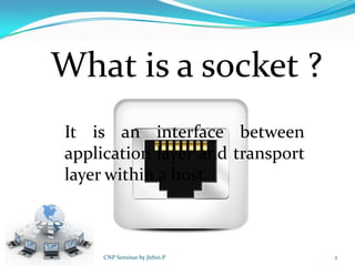 What is a socket ?
It is an interface between
application layer and transport
layer within a host.



     CNP Seminar by Jithin P      2
 