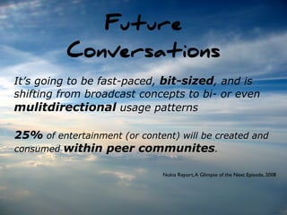 Future
          Conversations
It’s going to be fast-paced, bit-sized, and is
shifting from broadcast concepts to bi- or even
mulitdirectional usage patterns

25% of entertainment (or content) will be created and
consumed within peer communites.

                              Nokia Report, A Glimpse of the Next Episode, 2008
 