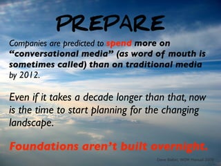 PREPARE
Companies are predicted to spend more on
“conversational media” (as word of mouth is
sometimes called) than on traditional media
by 2012.

Even if it takes a decade longer than that, now
is the time to start planning for the changing
landscape.

Foundations aren’t built overnight.
                                   Dave Balter, WOM Manual 2008
 