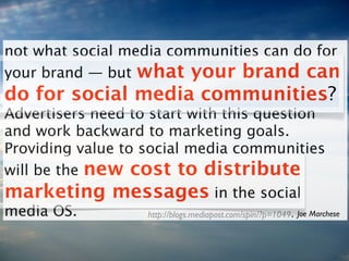 not what social media communities can do for
your brand — but what your brand can
do for social media communities?
Advertisers need to start with this question
and work backward to marketing goals.
Providing value to social media communities
will be the new cost to distribute
marketing messages in the social
media OS.          http://blogs.mediapost.com/spin/?p=1049 , Joe Marchese
 