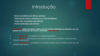 Introdução
- Nome da instância do BD (ou serviço);
- Informações sobre o endereço ou o host do listener;
- Protocolos suportados pelo listener;
- Porta monitorada pelo listener;
 Oracle Net tenta encontrar o álias com os serviços definidos localmente, em um
arquivo de resolução de nomes, chamado tnsnames.ora .
 - listener.ora: Localizado na máquina servidora;
 - sqlnet.ora: Localizado na máquina cliente (que também pode ser uma
máquina servidora);
 - tnsnames.ora: Localizado na máquina cliente (que também pode ser uma
máquina servidora);
 