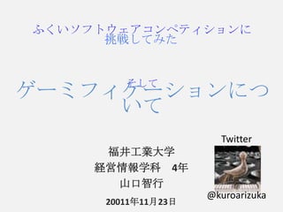 ふくいソフトウェアコンペティションに
      挑戦してみた


         そして
ゲーミフィケーションにつ
     いて
                       Twitter
      福井工業大学
     経営情報学科 4年
       山口智行
                     @kuroarizuka
      20011年11月23日
 