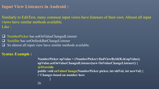 Input View Listeners in Android :
Similarly to EditText, many common input views have listeners of their own. Almost all input
views have similar methods available.
Like :
 NumberPicker has setOnValueChangedListener
 SeekBar has setOnSeekBarChangeListener
 So almost all input view have similar methods available.
Syntax Example :
NumberPicker npValue = (NumberPicker) findViewById(R.id.npValue);
npValue.setOnValueChangedListener(new OnValueChangeListener() {
@Override
public void onValueChange(NumberPicker picker, int oldVal, int newVal) {
// Changes based on number here
}
});
 