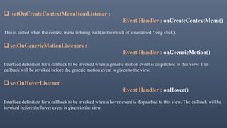  setOnCreateContextMenuItemListener :
Event Handler : onCreateContextMenu()
This is called when the context menu is being built(as the result of a sustained "long click).
 setOnGenericMotionListeners :
Event Handler : onGeenricMotion()
Interface definition for a callback to be invoked when a generic motion event is dispatched to this view. The
callback will be invoked before the generic motion event is given to the view.
 setOnHoverListener :
Event Handler : onHover()
Interface definition for a callback to be invoked when a hover event is dispatched to this view. The callback will be
invoked before the hover event is given to the view.
 