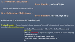  setOnItemClickListener :
Event Handler : onItemClick()
Callback when an item contained is clicked
 setOnItemLongClickListener :
Event Handler : onItemLongClick()
Callback when an item contained is clicked and held.
Syntax Example : This works similarly for the setting up a "long click" where an item is pressed and held down
using the OnItemLongClickListener.
lv.setOnItemClickListener(new AdapterView.OnItemClickListener() {
@Override
public void onItemClick(AdapterView<?> parent, View view, int position, long id) {
// Do something here
// The position is the index of the item pressed
// If the third item in a list was pressed, position is `2`
}});
 
