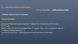  setOnItemSelectedListener :
Event Handler : onItemSelected()
Callback when an item is Selected.
Syntax Example :
spinner.setOnItemSelectedListener(new AdapterView.OnItemSelectedListener() {
@Override
public void onItemSelected(AdapterView<?> parent, View view, int position, long id) {
tv.setText("Spinner selected : ");
tv.setText(tv.getText() + parent.getItemAtPosition(position).toString());
}
 