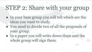 STEP 2: Share with your group
● In your base group you will tell which are the
ideas you want to study.
● You need to decide two of all the proposals of
your group.
● In a paper you will write down them and the
whole group will sign them.