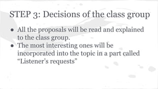 STEP 3: Decisions of the class group
● All the proposals will be read and explained
to the class group.
● The most interesting ones will be
incorporated into the topic in a part called
“Listener’s requests”