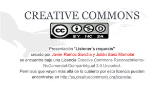 CREATIVE COMMONS
Presentación "Listener’s requests"
creado por Javier Ramos Sancha y Julián Sanz Mamolar
se encuentra bajo una Licencia Creative Commons Reconocimiento-
NoComercial-CompartirIgual 3.0 Unported.
Permisos que vayan más allá de lo cubierto por esta licencia pueden
encontrarse en http://es.creativecommons.org/licencia/.