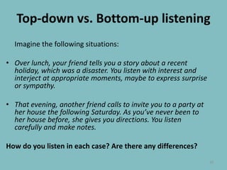 Top-down vs. Bottom-up listeningImagine the following situations:Over lunch, your friend tells you a story about a recent holiday, which was a disaster. You listen with interest and interject at appropriate moments, maybe to express surprise or sympathy.That evening, another friend calls to invite you to a party at her house the following Saturday. As you’ve never been to her house before, she gives you directions. You listen carefully and make notes.How do you listen in each case? Are there any differences?10