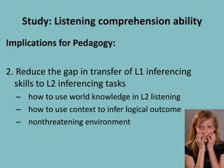 Study: Listening comprehension abilityImplications for Pedagogy:2. Reduce the gap in transfer of L1 inferencing skills to L2 inferencing taskshow to use world knowledge in L2 listening how to use context to infer logical outcomenonthreatening environment12