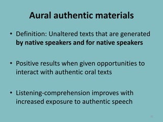 Aural authenticmaterialsDefinition: Unaltered texts that are generated by native speakers and for native speakersPositive results when given opportunities to interact with authentic oral textsListening-comprehension improves with increased exposure to authentic speech21