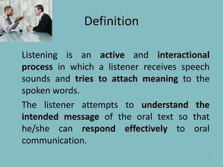 DefinitionListeningisanactive and interactionalprocessin which a listenerreceivesspeechsounds and tries toattachmeaningtothespokenwords.Thelistenerattemptstounderstandtheintendedmessage of the oral text so that he/she can respondeffectivelyto oral communication.3