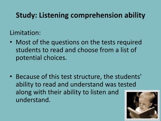 Study: Listening comprehension abilityLimitation:Most of the questions on the tests required students to read and choose from a list of potential choices. Because of this test structure, the students' ability to read and understand was tested along with their ability to listen and understand.8