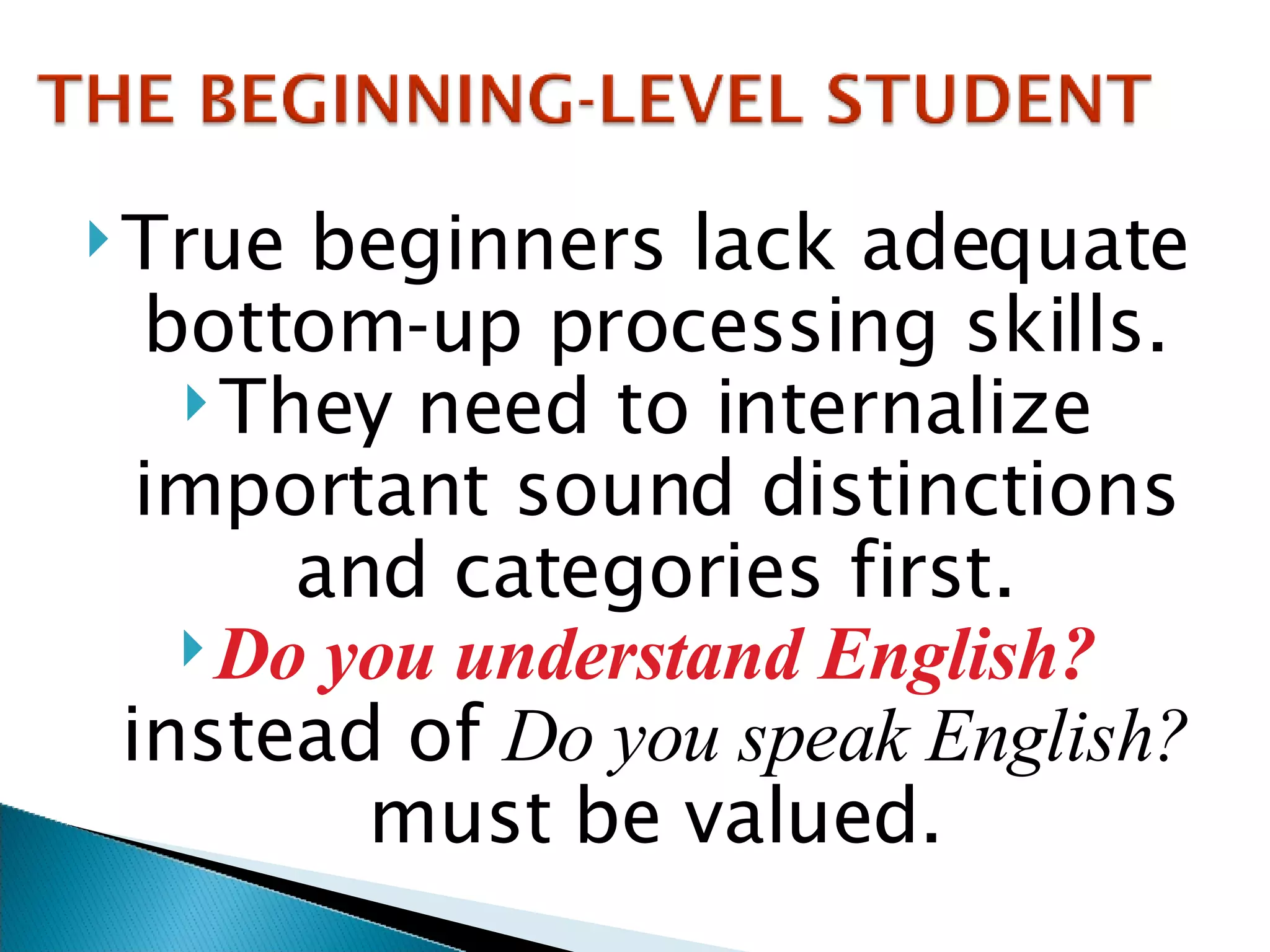 True beginners lack adequate bottom-up processing skills. They need to internalize important sound distinctions and categories first. Do you understand English?  instead of  Do you speak English?  must be valued. 