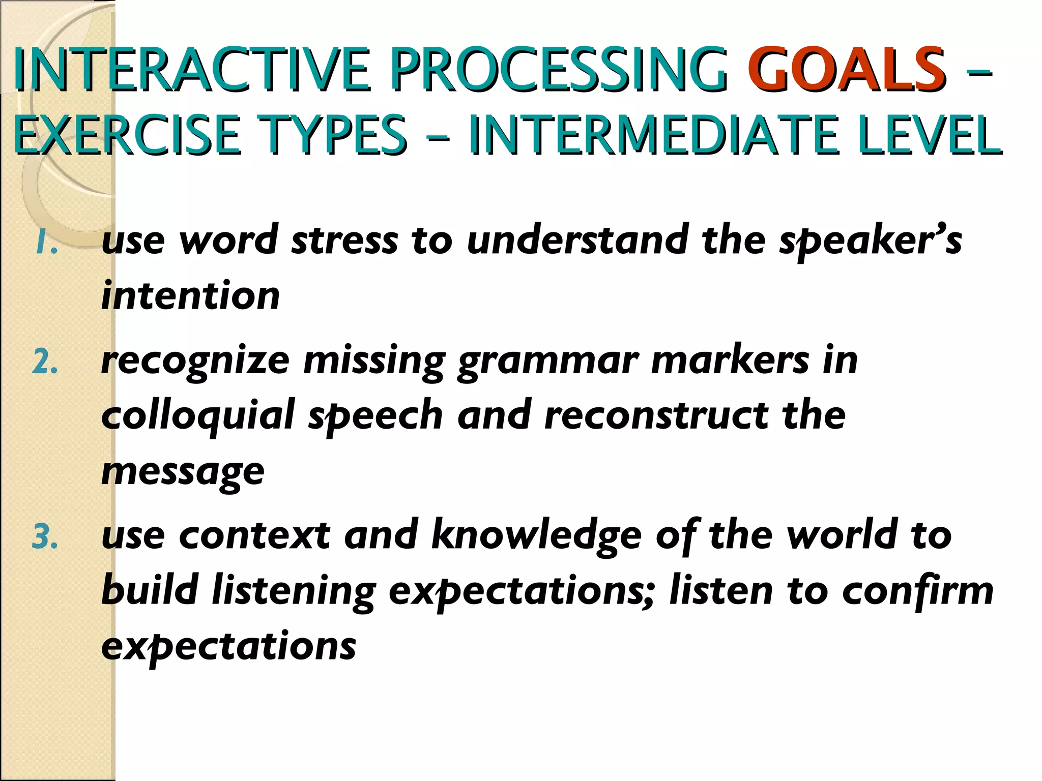 INTERACTIVE PROCESSING  GOALS  –  EXERCISE TYPES – INTERMEDIATE LEVEL use word stress to understand the speaker’s intention recognize missing grammar markers in colloquial speech and reconstruct the message use context and knowledge of the world to build listening expectations; listen to confirm expectations 