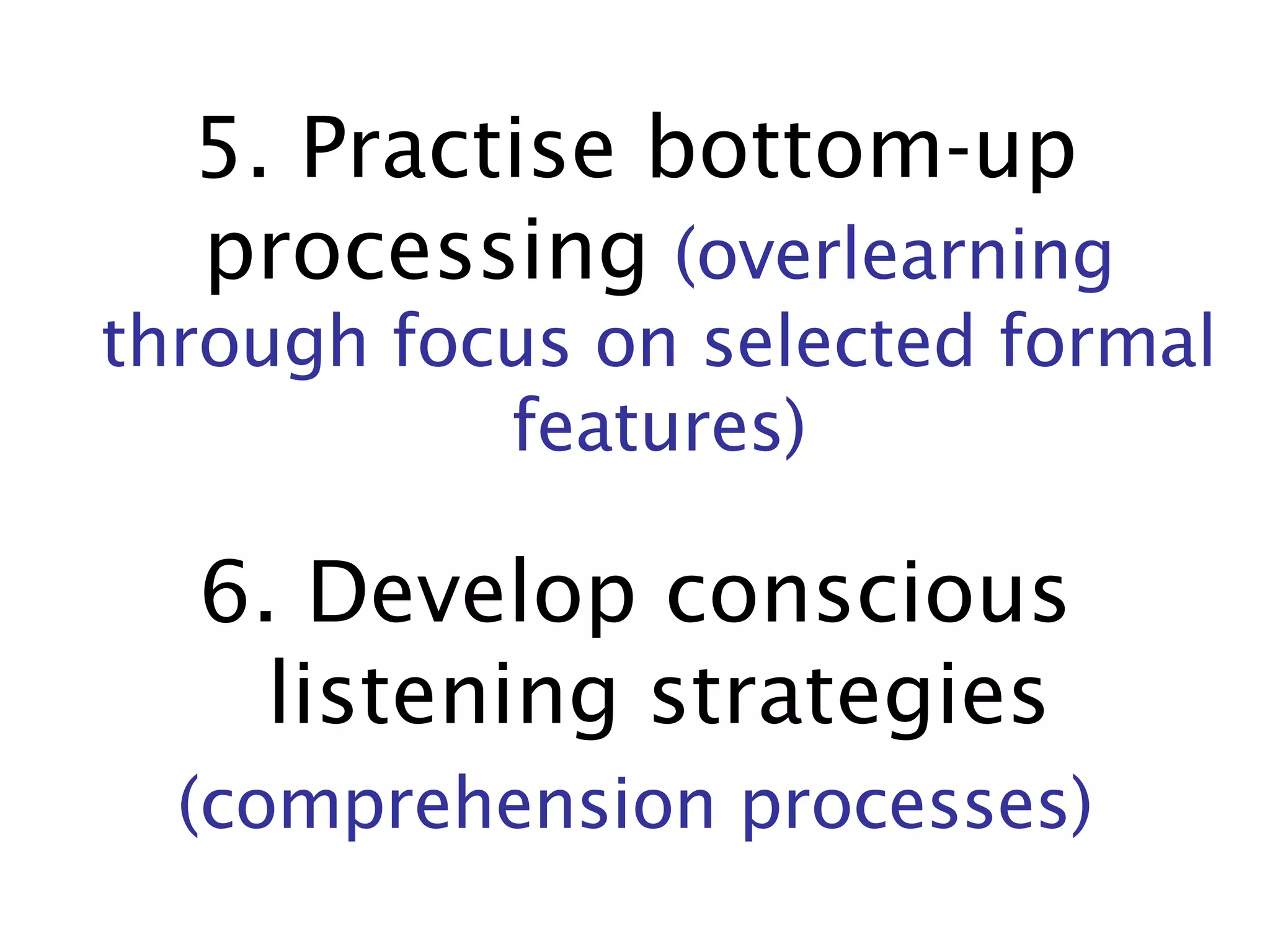 5. Practise bottom-up processing   (overlearning through focus on selected formal features) 6. Develop conscious listening strategies (comprehension processes) 